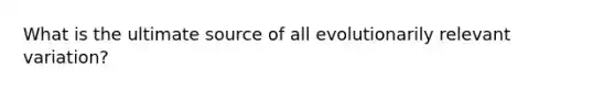 What is the ultimate source of all evolutionarily relevant variation?