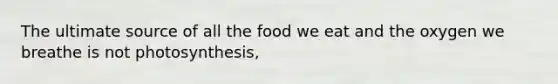 The ultimate source of all the food we eat and the oxygen we breathe is not photosynthesis,