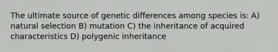 The ultimate source of genetic differences among species is: A) natural selection B) mutation C) the inheritance of acquired characteristics D) polygenic inheritance