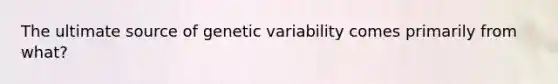 The ultimate source of genetic variability comes primarily from what?