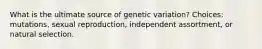 What is the ultimate source of genetic variation? Choices: mutations, sexual reproduction, independent assortment, or natural selection.