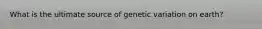 What is the ultimate source of genetic variation on earth?