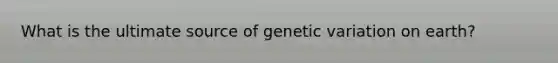 What is the ultimate source of genetic variation on earth?