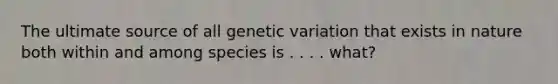 The ultimate source of all genetic variation that exists in nature both within and among species is . . . . what?