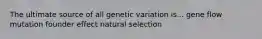 The ultimate source of all genetic variation is... gene flow mutation founder effect natural selection