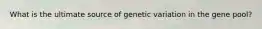 What is the ultimate source of genetic variation in the gene pool?