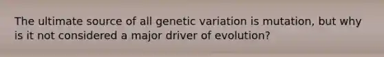 The ultimate source of all genetic variation is mutation, but why is it not considered a major driver of evolution?