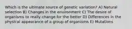 Which is the ultimate source of genetic variation? A) Natural selection B) Changes in the environment C) The desire of organisms to really change for the better D) Differences in the physical appearance of a group of organisms E) Mutations