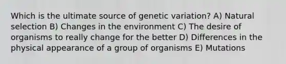 Which is the ultimate source of genetic variation? A) Natural selection B) Changes in the environment C) The desire of organisms to really change for the better D) Differences in the physical appearance of a group of organisms E) Mutations