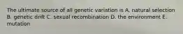 The ultimate source of all genetic variation is A. natural selection B. genetic drift C. sexual recombination D. the environment E. mutation