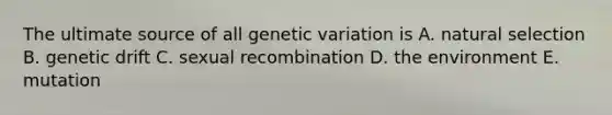 The ultimate source of all genetic variation is A. natural selection B. genetic drift C. sexual recombination D. the environment E. mutation