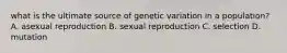 what is the ultimate source of genetic variation in a population? A. asexual reproduction B. sexual reproduction C. selection D. mutation