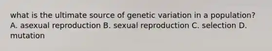 what is the ultimate source of genetic variation in a population? A. asexual reproduction B. sexual reproduction C. selection D. mutation