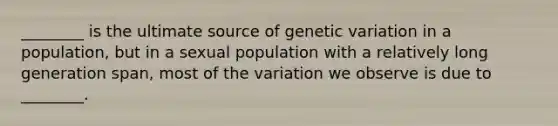 ________ is the ultimate source of genetic variation in a population, but in a sexual population with a relatively long generation span, most of the variation we observe is due to ________.