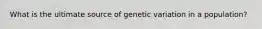 What is the ultimate source of genetic variation in a population?