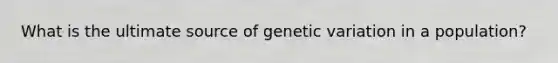 What is the ultimate source of genetic variation in a population?