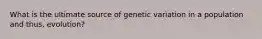 What is the ultimate source of genetic variation in a population and thus, evolution?