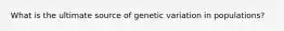 What is the ultimate source of genetic variation in populations?