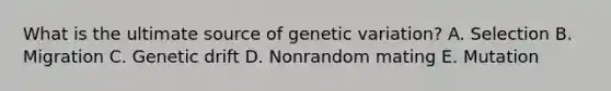 What is the ultimate source of genetic variation? A. Selection B. Migration C. Genetic drift D. Nonrandom mating E. Mutation