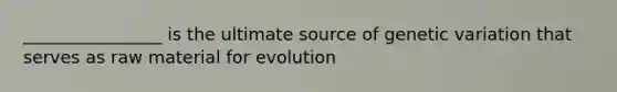 ________________ is the ultimate source of genetic variation that serves as raw material for evolution