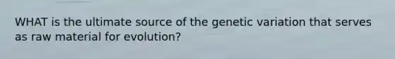 WHAT is the ultimate source of the genetic variation that serves as raw material for evolution?