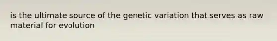 is the ultimate source of the genetic variation that serves as raw material for evolution