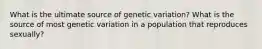 What is the ultimate source of genetic variation? What is the source of most genetic variation in a population that reproduces sexually?