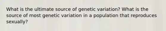 What is the ultimate source of genetic variation? What is the source of most genetic variation in a population that reproduces sexually?