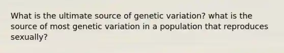 What is the ultimate source of genetic variation? what is the source of most genetic variation in a population that reproduces sexually?