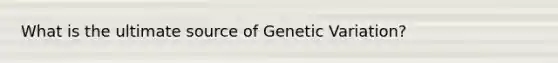 What is the ultimate source of Genetic Variation?