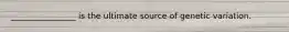 ________________ is the ultimate source of genetic variation.