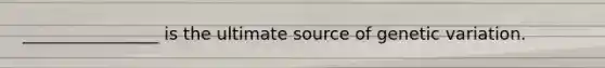 ________________ is the ultimate source of genetic variation.