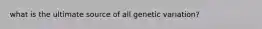 what is the ultimate source of all genetic variation?