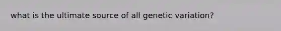 what is the ultimate source of all genetic variation?