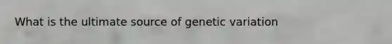 What is the ultimate source of genetic variation