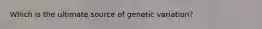 Which is the ultimate source of genetic variation?