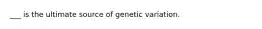 ___ is the ultimate source of genetic variation.