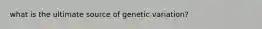 what is the ultimate source of genetic variation?