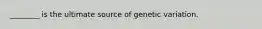 ________ is the ultimate source of genetic variation.