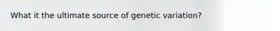 What it the ultimate source of genetic variation?