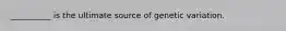 __________ is the ultimate source of genetic variation.