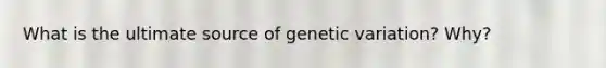 What is the ultimate source of genetic variation? Why?