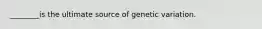 ________is the ultimate source of genetic variation.