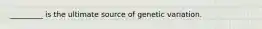 _________ is the ultimate source of genetic variation.