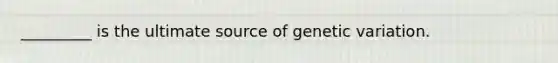 _________ is the ultimate source of genetic variation.