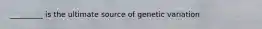 _________ is the ultimate source of genetic variation