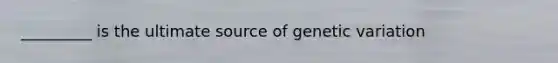 _________ is the ultimate source of genetic variation