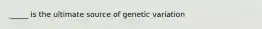 _____ is the ultimate source of genetic variation