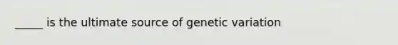 _____ is the ultimate source of genetic variation