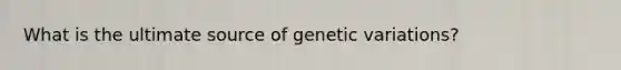 What is the ultimate source of genetic variations?